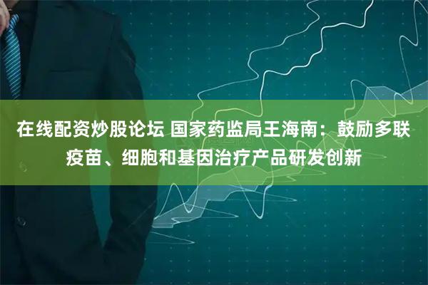 在线配资炒股论坛 国家药监局王海南：鼓励多联疫苗、细胞和基因治疗产品研发创新