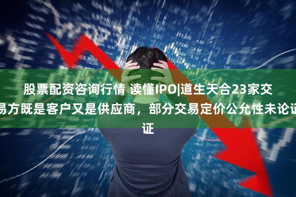 股票配资咨询行情 读懂IPO|道生天合23家交易方既是客户又是供应商，部分交易定价公允性未论证