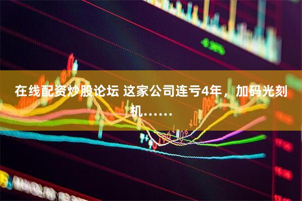 在线配资炒股论坛 这家公司连亏4年，加码光刻机……