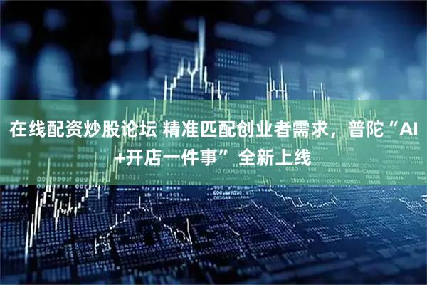 在线配资炒股论坛 精准匹配创业者需求，普陀“AI+开店一件事” 全新上线
