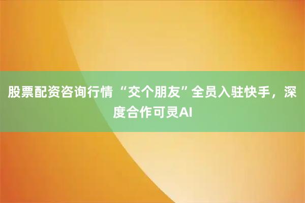 股票配资咨询行情 “交个朋友”全员入驻快手，深度合作可灵AI
