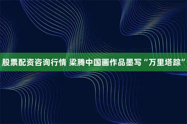 股票配资咨询行情 梁腾中国画作品墨写“万里塔踪”