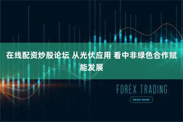 在线配资炒股论坛 从光伏应用 看中非绿色合作赋能发展