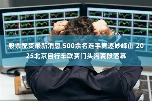股票配资最新消息 500余名选手竞逐妙峰山 2025北京自行车联赛门头沟赛段落幕