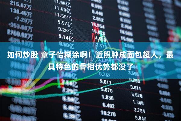 如何炒股 章子怡糊涂啊！近照肿成面包超人，最具特色的骨相优势都没了