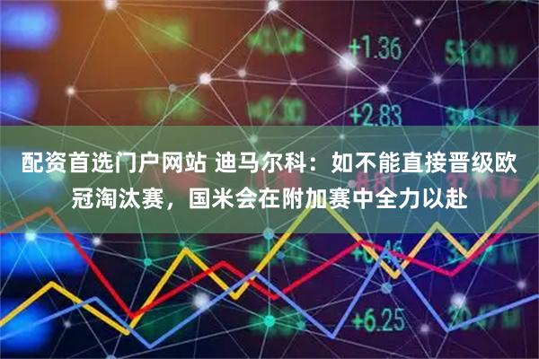 配资首选门户网站 迪马尔科：如不能直接晋级欧冠淘汰赛，国米会在附加赛中全力以赴