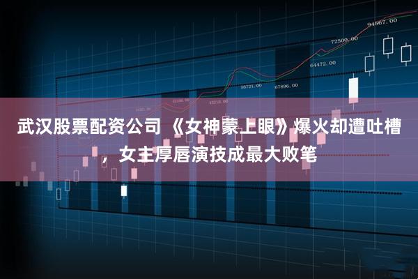武汉股票配资公司 《女神蒙上眼》爆火却遭吐槽，女主厚唇演技成最大败笔