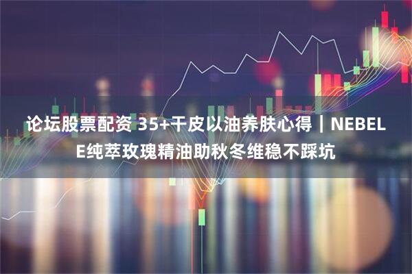 论坛股票配资 35+干皮以油养肤心得｜NEBELE纯萃玫瑰精油助秋冬维稳不踩坑