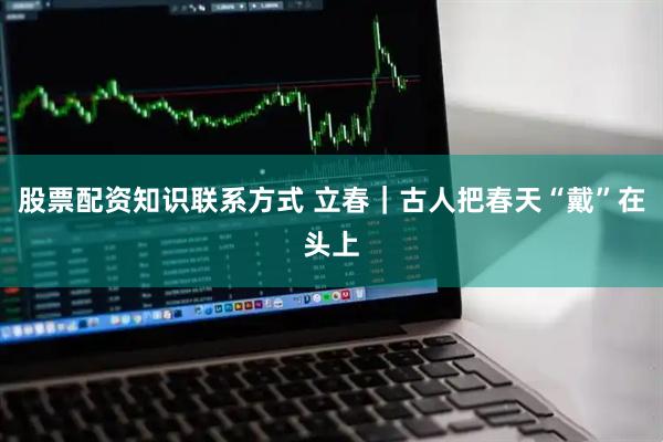 股票配资知识联系方式 立春｜古人把春天“戴”在头上