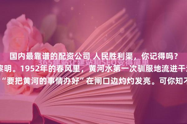 国内最靠谱的配资公司 人民胜利渠，你记得吗？那第一铲黄土掀起的黎明。1952年的春风里，黄河水第一次驯服地流进干渴的麦田，毛体大字“要把黄河的事情办好”在闸口边灼灼发亮。可你知不知道，十七年后太行山崖会传来更响亮的回声？红旗渠，你痛吗？钢钎凿进花岗岩的瞬间火星四溅。三万双手在绝壁上撕开一道血口子，漳河水便顺...