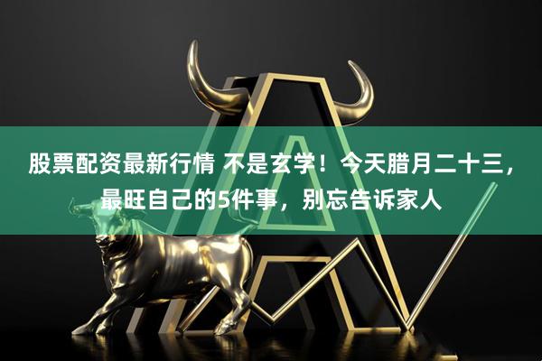 股票配资最新行情 不是玄学！今天腊月二十三，最旺自己的5件事，别忘告诉家人