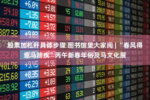 股票加杠杆具体步骤 图书馆里大家阅 | “春风得意马蹄疾”丙午新春年俗及马文化展