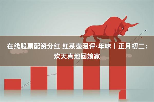 在线股票配资分红 红茶壶漫评·年味丨正月初二：欢天喜地回娘家