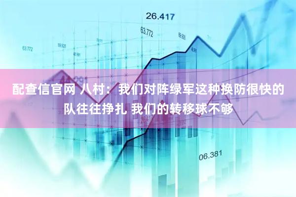 配查信官网 八村：我们对阵绿军这种换防很快的队往往挣扎 我们的转移球不够