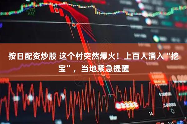 按日配资炒股 这个村突然爆火！上百人涌入“挖宝”，当地紧急提醒