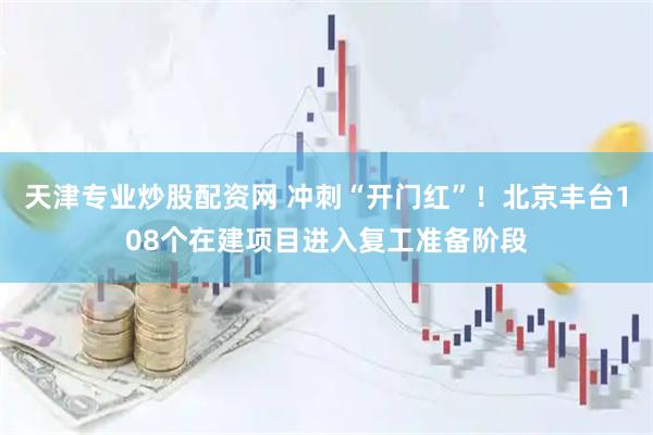 天津专业炒股配资网 冲刺“开门红”！北京丰台108个在建项目进入复工准备阶段