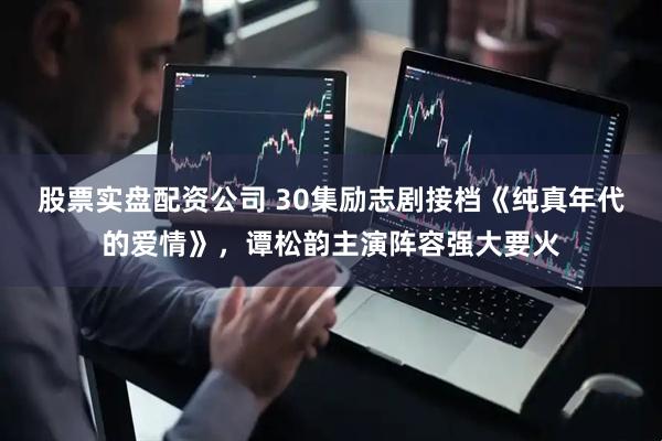 股票实盘配资公司 30集励志剧接档《纯真年代的爱情》，谭松韵主演阵容强大要火