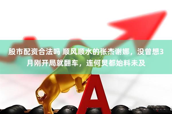 股市配资合法吗 顺风顺水的张杰谢娜，没曾想3月刚开局就翻车，连何炅都始料未及