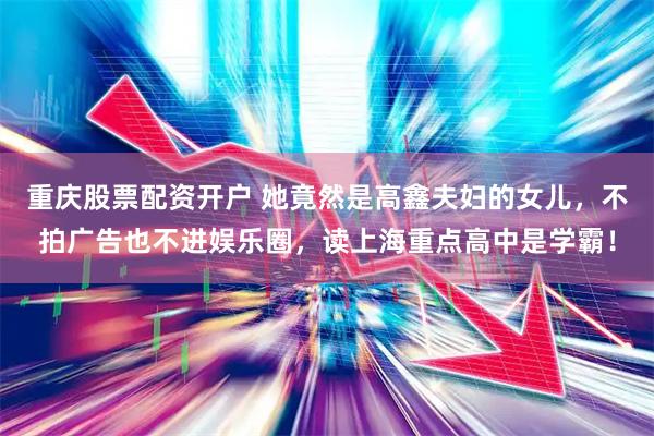 重庆股票配资开户 她竟然是高鑫夫妇的女儿，不拍广告也不进娱乐圈，读上海重点高中是学霸！