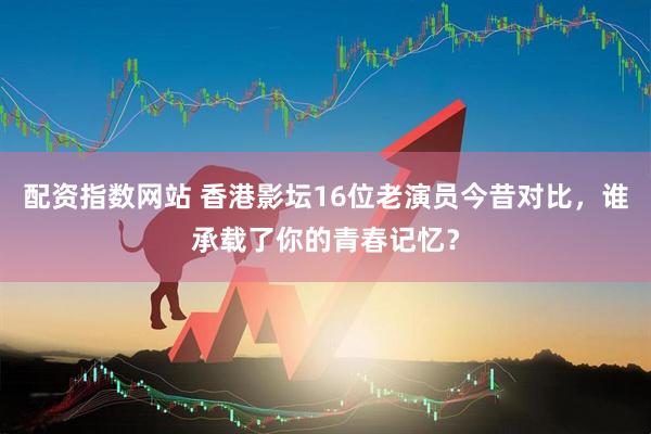 配资指数网站 香港影坛16位老演员今昔对比，谁承载了你的青春记忆？