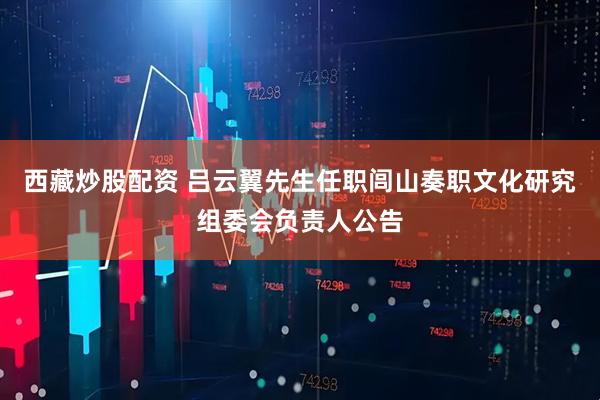 西藏炒股配资 吕云翼先生任职闾山奏职文化研究组委会负责人公告