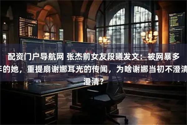 配资门户导航网 张杰前女友段曦发文：被网暴多年的她，重提扇谢娜耳光的传闻，为啥谢娜当初不澄清？