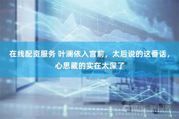 在线配资服务 叶澜依入宫前，太后说的这番话，心思藏的实在太深了