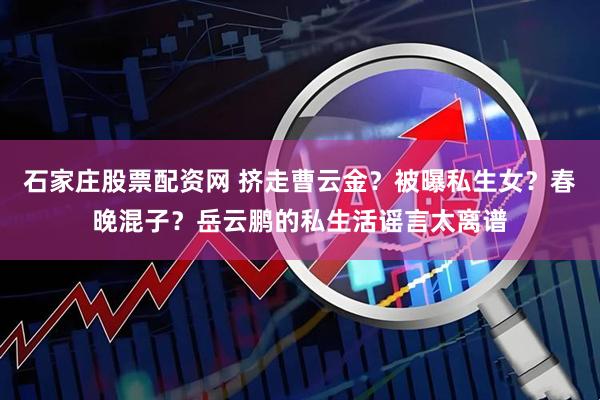 石家庄股票配资网 挤走曹云金？被曝私生女？春晚混子？岳云鹏的私生活谣言太离谱