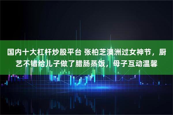 国内十大杠杆炒股平台 张柏芝澳洲过女神节，厨艺不错给儿子做了腊肠蒸饭，母子互动温馨