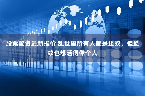 股票配资最新报价 乱世里所有人都是蝼蚁，但蝼蚁也想活得像个人