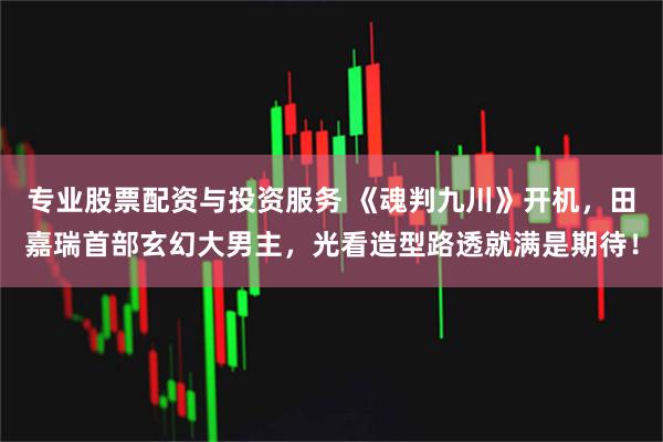 专业股票配资与投资服务 《魂判九川》开机，田嘉瑞首部玄幻大男主，光看造型路透就满是期待！