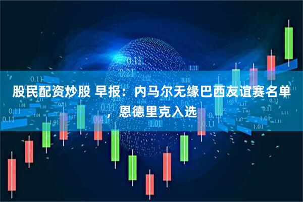 股民配资炒股 早报：内马尔无缘巴西友谊赛名单，恩德里克入选