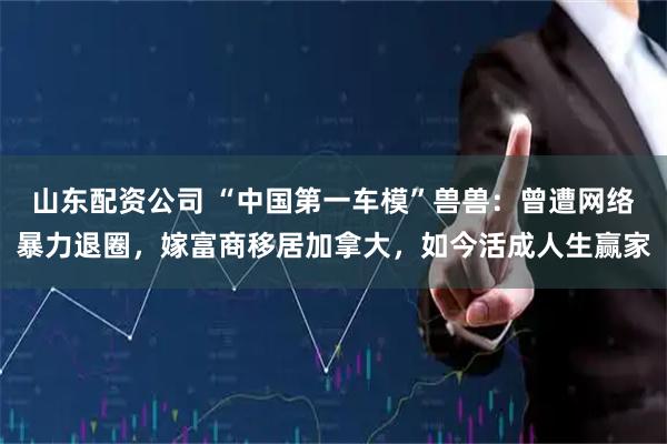 山东配资公司 “中国第一车模”兽兽：曾遭网络暴力退圈，嫁富商移居加拿大，如今活成人生赢家