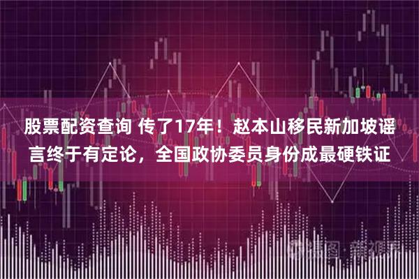 股票配资查询 传了17年！赵本山移民新加坡谣言终于有定论，全国政协委员身份成最硬铁证