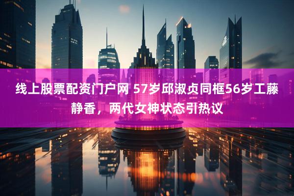 线上股票配资门户网 57岁邱淑贞同框56岁工藤静香，两代女神状态引热议