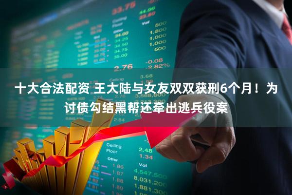 十大合法配资 王大陆与女友双双获刑6个月！为讨债勾结黑帮还牵出逃兵役案
